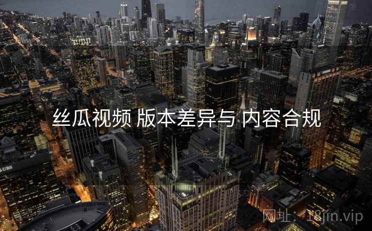 丝瓜视频 版本差异与 内容合规