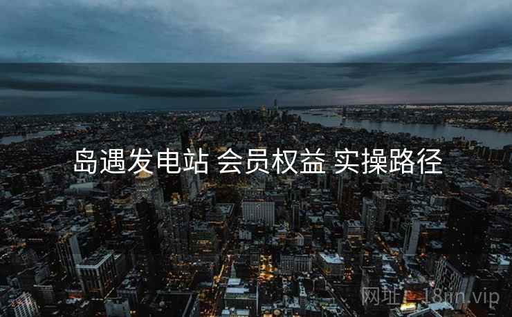 岛遇发电站 会员权益 实操路径