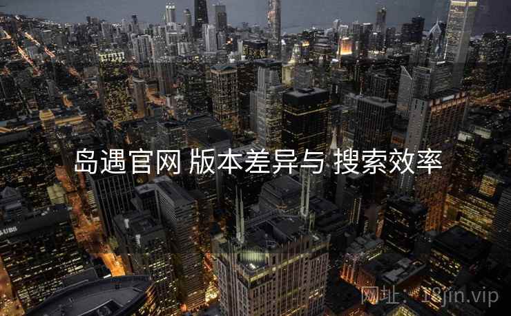 岛遇官网 版本差异与 搜索效率