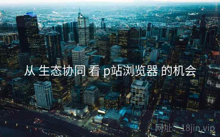 从 生态协同 看 p站浏览器 的机会