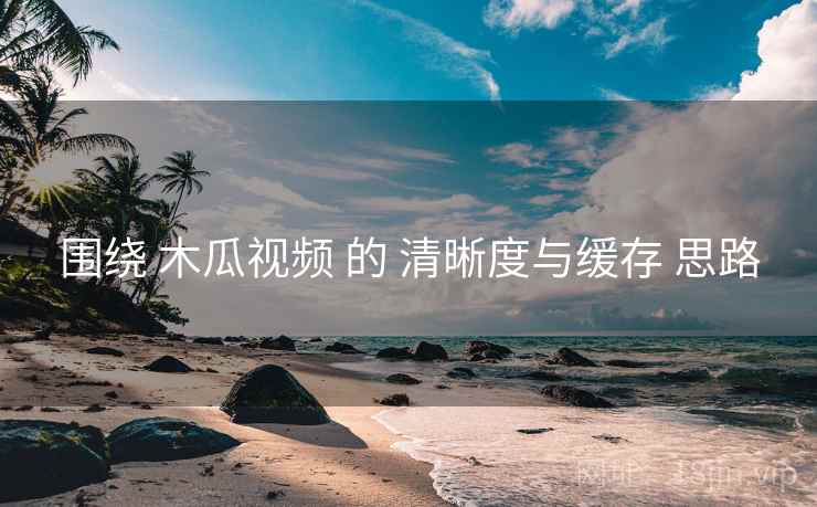 围绕 木瓜视频 的 清晰度与缓存 思路