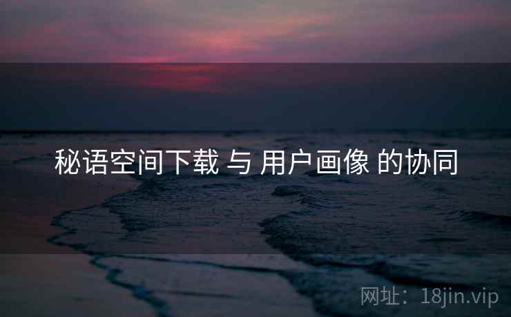 秘语空间下载 与 用户画像 的协同