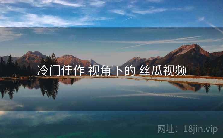 冷门佳作 视角下的 丝瓜视频